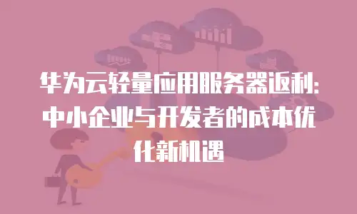华为云轻量应用服务器返利：中小企业与开发者的成本优化新机遇