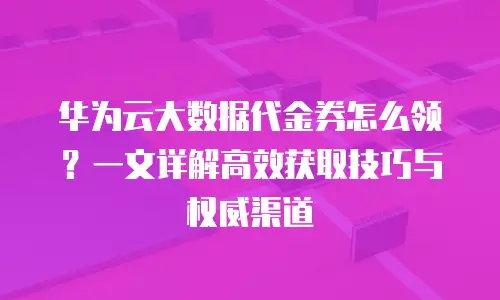 华为云大数据代金券怎么领？一文详解高效获取技巧与权威渠道