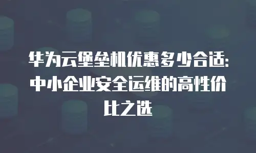 华为云堡垒机优惠多少合适：中小企业安全运维的高性价比之选
