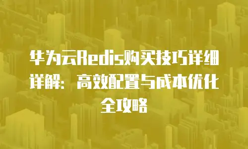 华为云Redis购买技巧详细详解：高效配置与成本优化全攻略