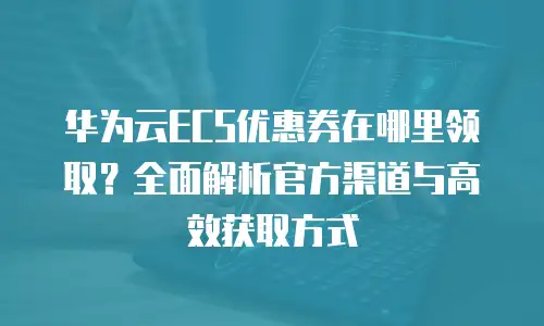 华为云ECS优惠券在哪里领取？全面解析官方渠道与高效获取方式