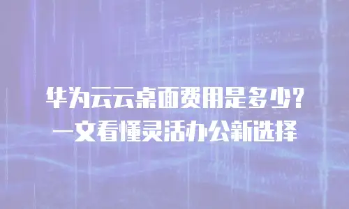 华为云云桌面费用是多少？一文看懂灵活办公新选择