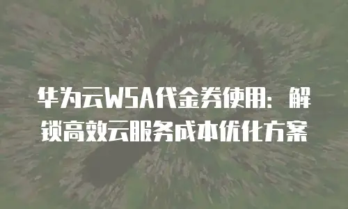 华为云WSA代金券使用：解锁高效云服务成本优化方案