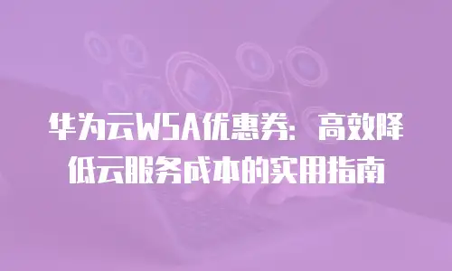 华为云WSA优惠券：高效降低云服务成本的实用指南