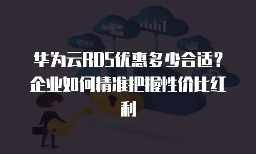 华为云RDS优惠多少合适？企业如何精准把握性价比红利