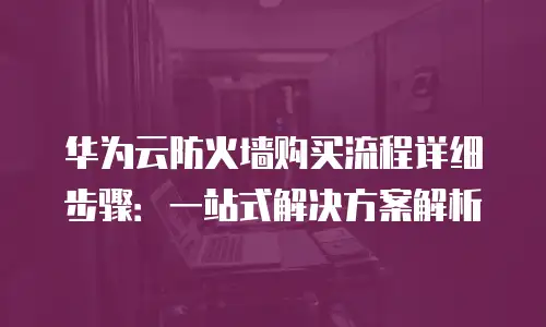 华为云防火墙购买流程详细步骤：一站式解决方案解析