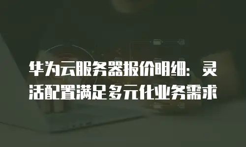华为云服务器报价明细：灵活配置满足多元化业务需求