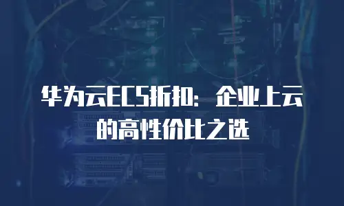 华为云ECS折扣：企业上云的高性价比之选