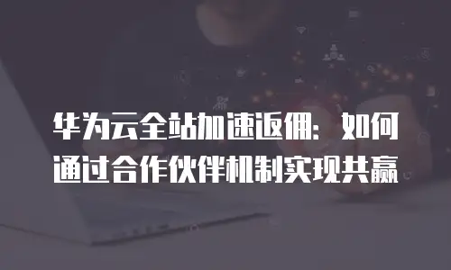 华为云全站加速返佣：如何通过合作伙伴机制实现共赢