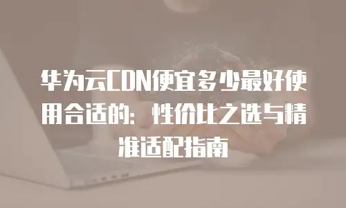 华为云CDN便宜多少最好使用合适的：性价比之选与精准适配指南