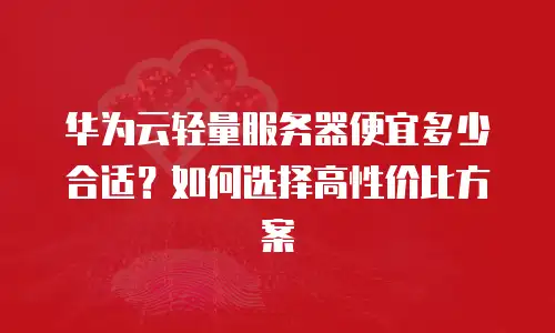华为云轻量服务器便宜多少合适？如何选择高性价比方案