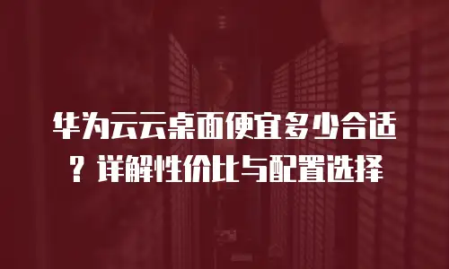 华为云云桌面便宜多少合适？详解性价比与配置选择
