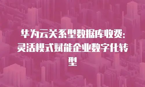 华为云关系型数据库收费：灵活模式赋能企业数字化转型