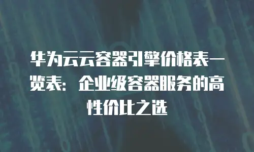 华为云云容器引擎价格表一览表：企业级容器服务的高性价比之选