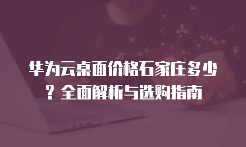 华为云桌面价格石家庄多少？全面解析与选购指南