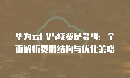 华为云EVS续费是多少：全面解析费用结构与优化策略