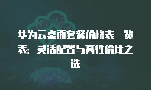 华为云桌面套餐价格表一览表：灵活配置与高性价比之选