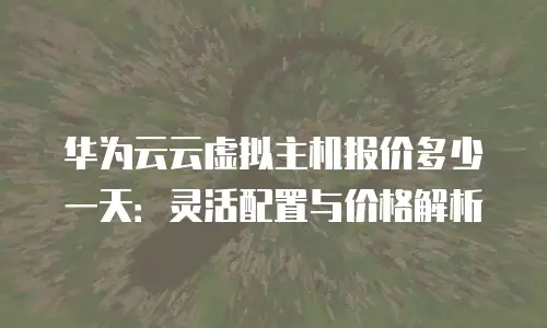 华为云云虚拟主机报价多少一天：灵活配置与价格解析