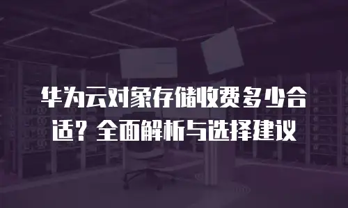 华为云对象存储收费多少合适？全面解析与选择建议