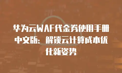 华为云WAF代金券使用手册中文版：解锁云计算成本优化新姿势
