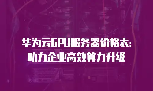 华为云GPU服务器价格表：助力企业高效算力升级
