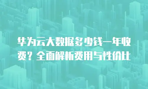 华为云大数据多少钱一年收费？全面解析费用与性价比