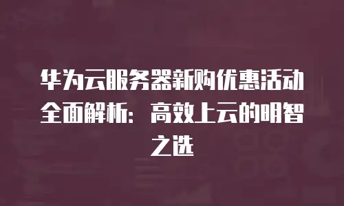 华为云服务器新购优惠活动全面解析：高效上云的明智之选
