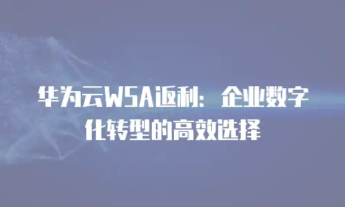 华为云WSA返利：企业数字化转型的高效选择
