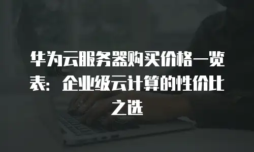 华为云服务器购买价格一览表：企业级云计算的性价比之选