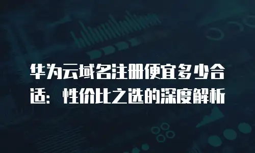 华为云域名注册便宜多少合适：性价比之选的深度解析