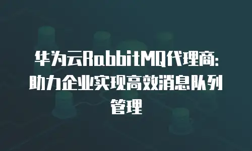 华为云RabbitMQ代理商：助力企业实现高效消息队列管理
