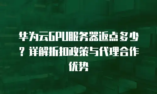 华为云GPU服务器返点多少？详解折扣政策与代理合作优势