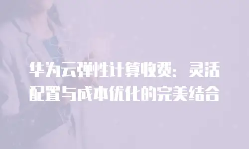 华为云弹性计算收费：灵活配置与成本优化的完美结合
