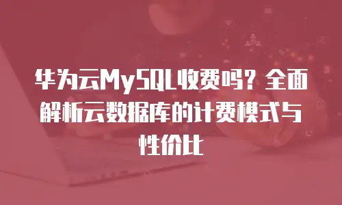 华为云MySQL收费吗？全面解析云数据库的计费模式与性价比