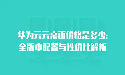 华为云云桌面价格是多少：全版本配置与性价比解析