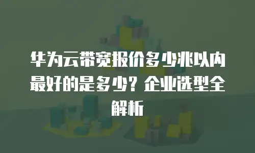华为云带宽报价多少兆以内最好的是多少？企业选型全解析