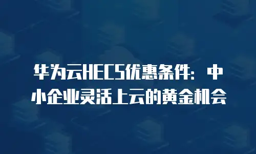 华为云HECS优惠条件：中小企业灵活上云的黄金机会