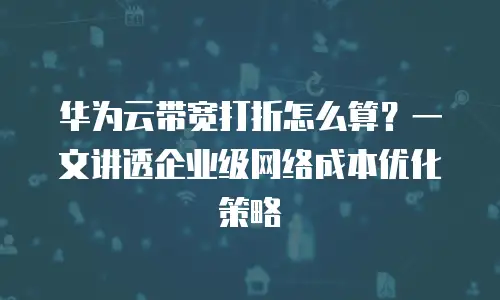 华为云带宽打折怎么算？一文讲透企业级网络成本优化策略