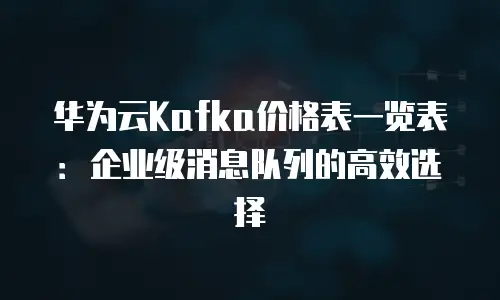 华为云Kafka价格表一览表：企业级消息队列的高效选择