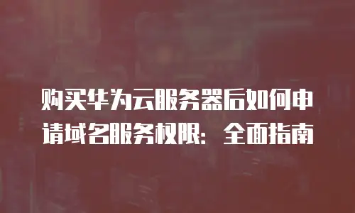 购买华为云服务器后如何申请域名服务权限：全面指南