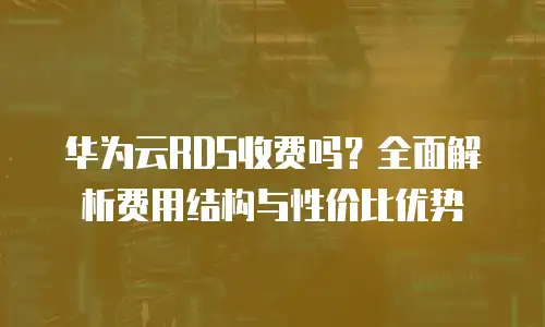 华为云RDS收费吗？全面解析费用结构与性价比优势
