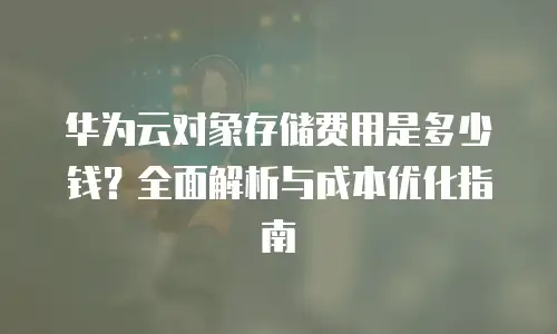 华为云对象存储费用是多少钱？全面解析与成本优化指南