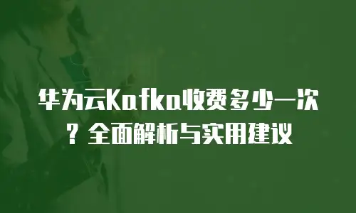 华为云Kafka收费多少一次？全面解析与实用建议