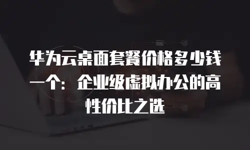 华为云桌面套餐价格多少钱一个：企业级虚拟办公的高性价比之选