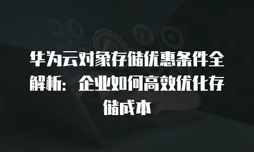 华为云对象存储优惠条件全解析：企业如何高效优化存储成本