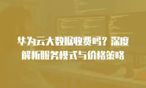 华为云大数据收费吗？深度解析服务模式与价格策略