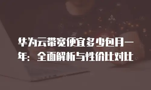 华为云带宽便宜多少包月一年：全面解析与性价比对比