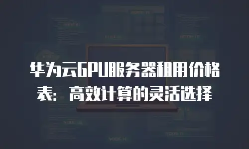 华为云GPU服务器租用价格表：高效计算的灵活选择
