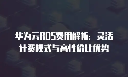 华为云RDS费用解析：灵活计费模式与高性价比优势