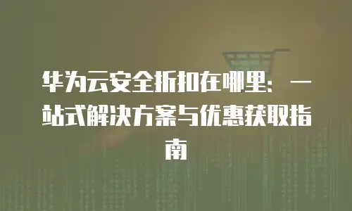 华为云安全折扣在哪里：一站式解决方案与优惠获取指南